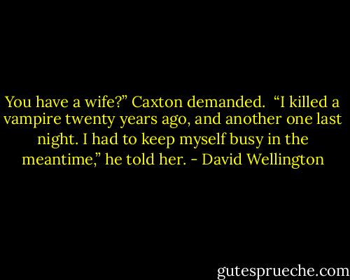 You have a wife?” Caxton demanded.<br /> “I killed a vampire twenty years ago, and another one last night. I had to keep myself busy in the meantime,” he told her. - David Wellington