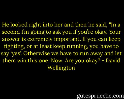 He looked right into her and then he said, “In a second I’m going to ask you if you’re okay. Your answer is extremely important. If you can keep fighting, or at least keep running, you have to say ‘yes’. Otherwise we have to run away and let them win this one. Now. Are you okay? - David Wellington