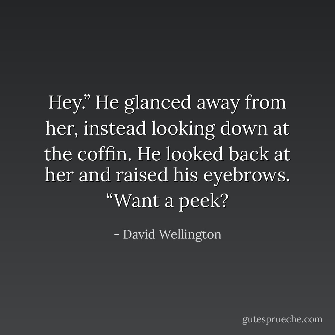 Hey.” He glanced away from her, instead looking down at the coffin. He looked back at her and raised his eyebrows. “Want a peek? - David Wellington