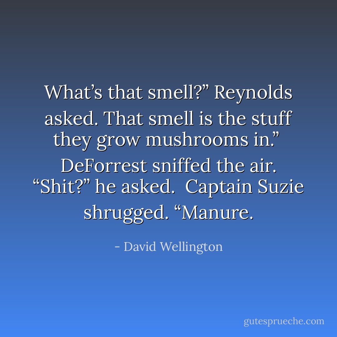 What’s that smell?” Reynolds asked.<br />That smell is the stuff they grow mushrooms in.”<br /> DeForrest sniffed the air. “Shit?” he asked. <br />Captain Suzie shrugged. “Manure. - David Wellington