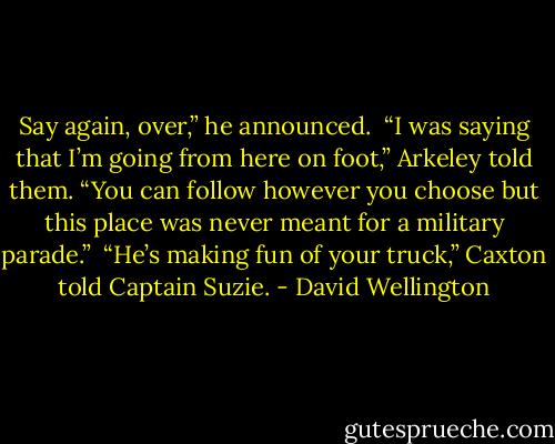 Say again, over,” he announced. <br />“I was saying that I’m going from here on foot,” Arkeley told them. “You can follow however you choose but this place was never meant for a military parade.” <br />“He’s making fun of your truck,” Caxton told Captain Suzie. - David Wellington