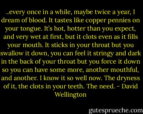..every once in a while, maybe twice a year, I dream of blood. It tastes like copper pennies on your tongue. It’s hot, hotter than you expect, and very wet at first, but it clots even as it fills your mouth. It sticks in your throat but you swallow it down, you can feel it stringy and dark in the back of your throat but you force it down so you can have some more, another mouthful, and another. I know it so well now. The dryness of it, the clots in your teeth. The need. - David Wellington