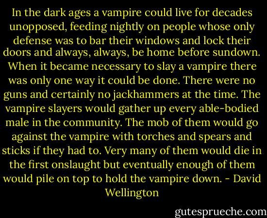 In the dark ages a vampire could live for decades unopposed, feeding nightly on people whose only defense was to bar their windows and lock their doors and always, always, be home before sundown. When it became necessary to slay a vampire there was only one way it could be done. There were no guns and certainly no jackhammers at the time. The vampire slayers would gather up every able-bodied male in the community. The mob of them would go against the vampire with torches and spears and sticks if they had to. Very many of them would die in the first onslaught but eventually enough of them would pile on top to hold the vampire down. - David Wellington