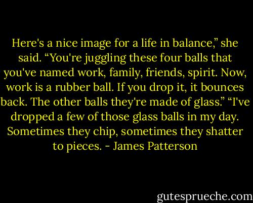 Here's a nice image for a life in balance,” she said. “You're juggling these four balls that you've named work, family, friends, spirit. Now, work is a rubber ball. If you drop it, it bounces back. The other balls they're made of glass.”<br />“I've dropped a few of those glass balls in my day. Sometimes they chip, sometimes they shatter to pieces. - James Patterson