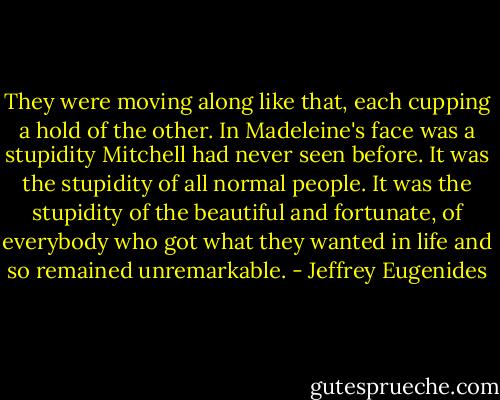 They were moving along like that, each cupping a hold of the other. In Madeleine's face was a stupidity Mitchell had never seen before. It was the stupidity of all normal people. It was the stupidity of the beautiful and fortunate, of everybody who got what they wanted in life and so remained unremarkable. - Jeffrey Eugenides