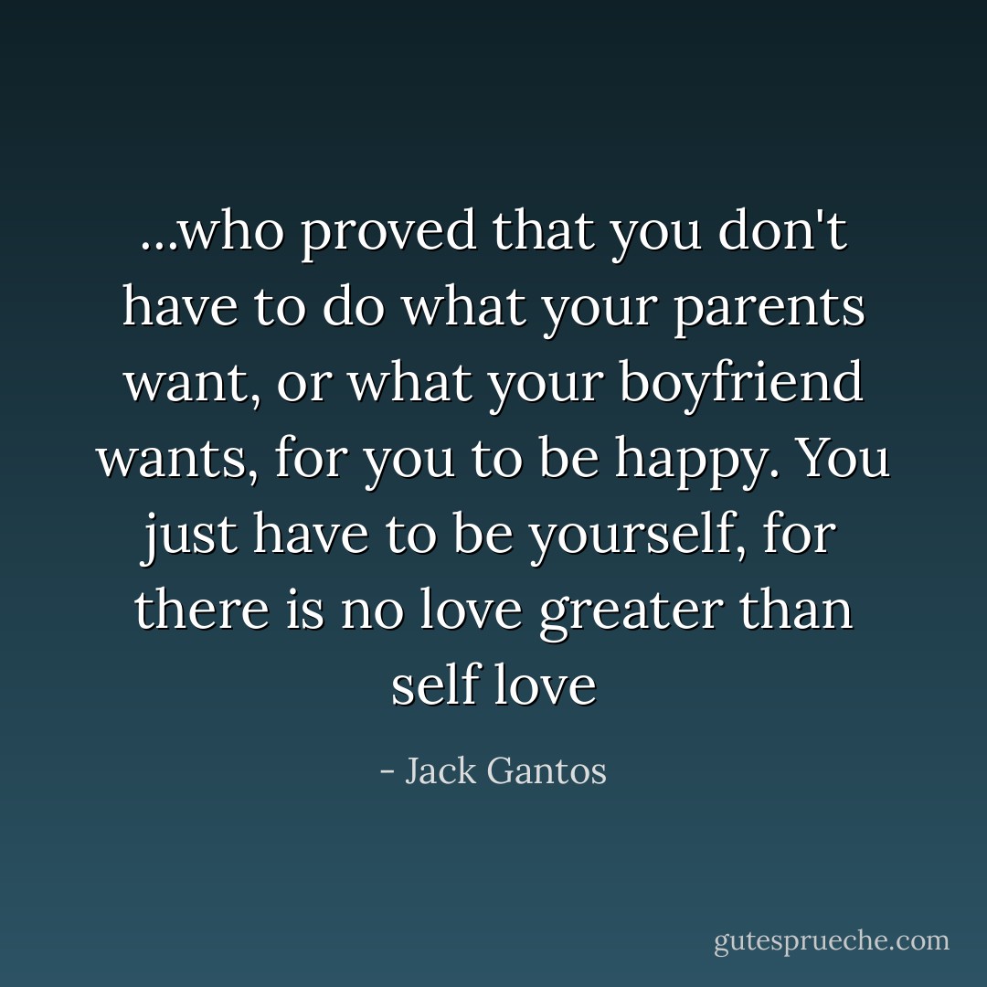 ...who proved that you don't have to do what your parents want, or what your boyfriend wants, for you to be happy. You just have to be yourself, for there is no love greater than self love - Jack Gantos