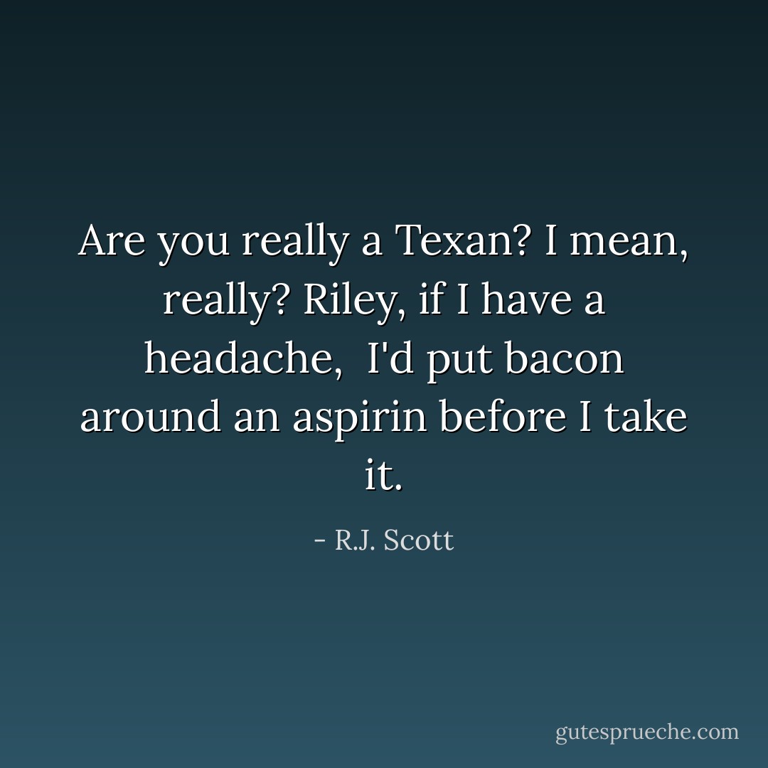 Are you really a Texan? I mean, really? Riley, if I have a headache,<br /><br />I'd put bacon around an aspirin before I take it. - R.J. Scott
