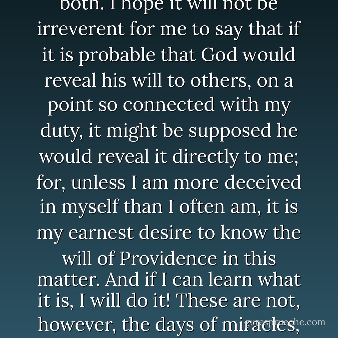 I am approached with the most opposite opinions and advice, and that by religious men, who are equally certain that they represent the Divine will. I am sure that either the one or the other is mistaken in that belief, and perhaps in some respects both. I hope it will not be irreverent for me to say that if it is probable that God would reveal his will to others, on a point so connected with my duty, it might be supposed he would reveal it directly to me; for, unless I am more deceived in myself than I often am, it is my earnest desire to know the will of Providence in this matter. <i>And if I can learn what it is, I will do it!</i> These are not, however, the days of miracles, and I suppose it will be granted that I am not to expect a direct revelation. I must study the plain, physical facts of the case, ascertain what is possible and learn what appears to be wise and right. - Abraham Lincoln
