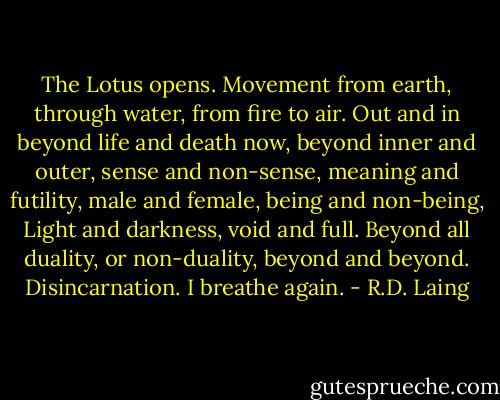 The Lotus opens. Movement from earth, through water, from fire to air. Out and in beyond life and death now, beyond inner and outer, sense and non-sense, meaning and futility, male and female, being and non-being, Light and darkness, void and full. Beyond all duality, or non-duality, beyond and beyond. Disincarnation. I breathe again. - R.D. Laing