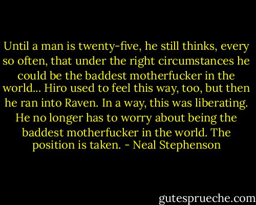 Until a man is twenty-five, he still thinks, every so often, that under the right circumstances he could be the baddest motherfucker in the world... Hiro used to feel this way, too, but then he ran into Raven. In a way, this was liberating. He no longer has to worry about being the baddest motherfucker in the world. The position is taken. - Neal Stephenson