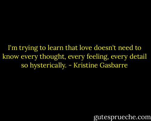 I'm trying to learn that love doesn't need to know every thought, every feeling, every detail so hysterically. - Kristine Gasbarre