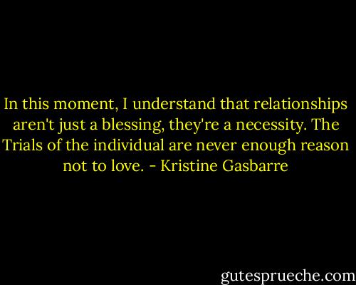 In this moment, I understand that relationships aren't just a blessing, they're a necessity. The Trials of the individual are never enough reason not to love. - Kristine Gasbarre