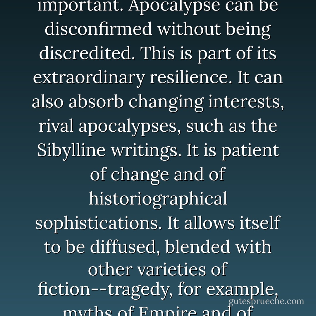 The great majority of interpretations of Apocalypse assume that the End is pretty near. Consequently the historical allegory is always having to be revised; time discredits it. And this is important. Apocalypse can be disconfirmed without being discredited. This is part of its extraordinary resilience. It can also absorb changing interests, rival apocalypses, such as the Sibylline writings. It is patient of change and of historiographical sophistications. It allows itself to be diffused, blended with other varieties of fiction--tragedy, for example, myths of Empire and of Decadence--and yet it can survive in very naïve forms. Probably the most sophisticated of us is capable at times of naïve reactions to the End. - Frank Kermode