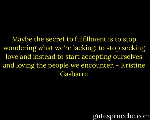 Maybe the secret to fulfillment is to stop wondering what we're lacking; to stop seeking love and instead to start accepting ourselves and loving the people we encounter. - Kristine Gasbarre