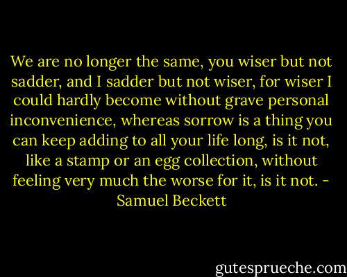 We are no longer the same, you wiser but not sadder, and I sadder but not wiser, for wiser I could hardly become without grave personal inconvenience, whereas sorrow is a thing you can keep adding to all your life long, is it not, like a stamp or an egg collection, without feeling very much the worse for it, is it not. - Samuel Beckett