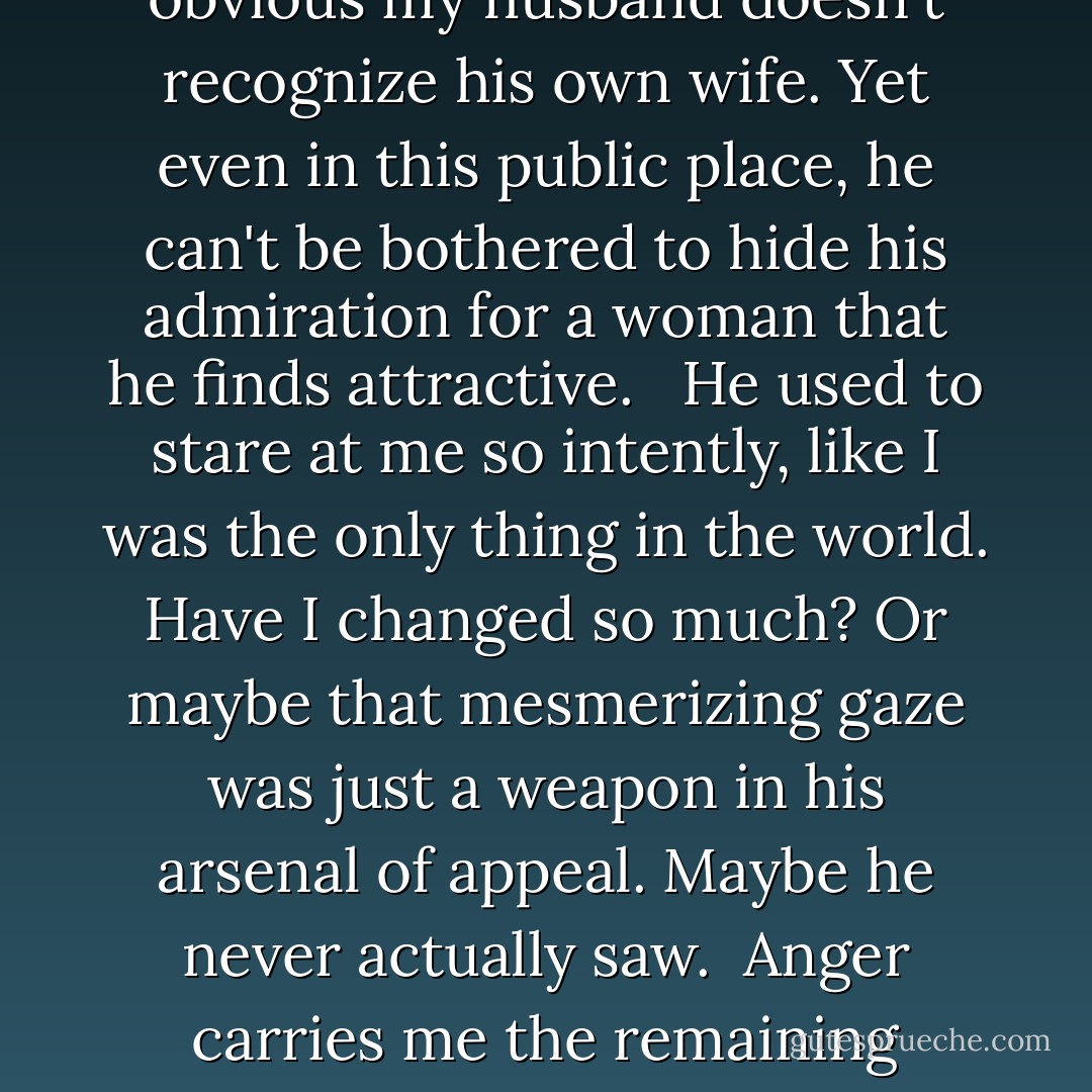 I almost panic then. The pleasure-power feeling flees, replaced by humiliation. It's obvious my husband doesn't recognize his own wife. Yet even in this public place, he can't be bothered to hide his admiration for a woman that he finds attractive. <br /><br />He used to stare at me so intently, like I was the only thing in the world. Have I changed so much? Or maybe that mesmerizing gaze was just a weapon in his arsenal of appeal. Maybe he never actually saw.<br /><br />Anger carries me the remaining distance. He is the one who should feel grimy with shame, not me. - Rae Carson