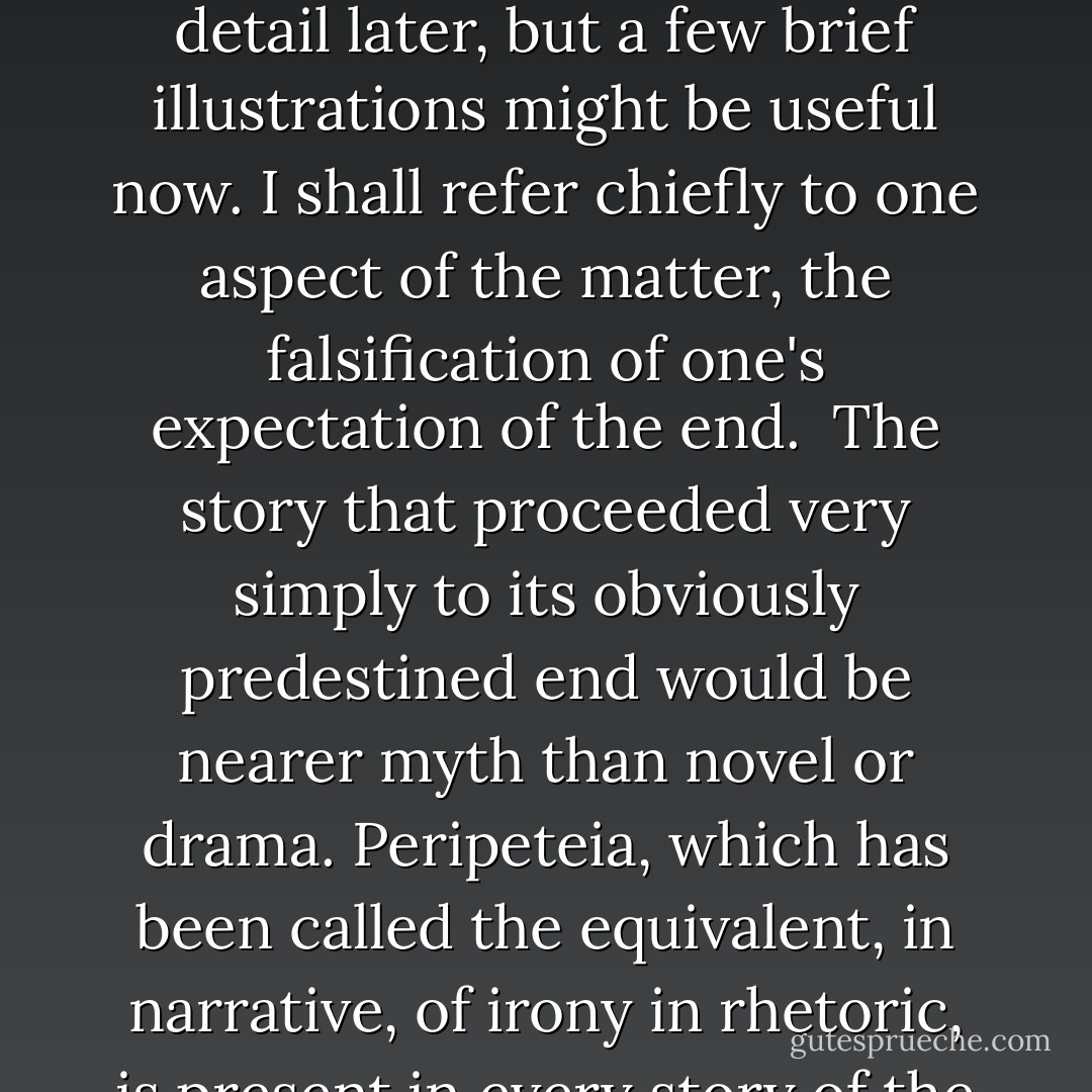 In fact this desire for consonance in the apocalyptic data, and our tendency to be derisive about it, seem to me equally interesting. Each manifests itself, in the presence of the other, in most of our minds. We are all ready to be sceptical about Father Marystone, but we are most of us given to some form of 'centurial mysticism,' and even to more extravagant apocalyptic practices: a point I shall be taking up in my fourth talk. What it seems to come to is this. Men in the middest make considerable imaginative investments in coherent patterns which, by the provision of an end, make possible a satisfying consonance with the origins and with the middle. That is why the image of the end can never be permanently falsified. But they also, when awake and sane, feel the need to show a marked respect for things as they are; so that there is a recurring need for adjustments in the interest of reality as well as of control.<br /><br />This has relevance to literary plots, images of the grand temporal consonance; and we may notice that there is the same co-existence of naïve acceptance and scepticism here as there is in apocalyptic. Broadly speaking, it is the popular story that sticks most closely to established conventions; novels the clerisy calls 'major' tend to vary them, and to vary them more and more as time goes by. I shall be talking about this in some detail later, but a few brief illustrations might be useful now. I shall refer chiefly to one aspect of the matter, the falsification of one's expectation of the end.<br /><br />The story that proceeded very simply to its obviously predestined end would be nearer myth than novel or drama. Peripeteia, which has been called the equivalent, in narrative, of irony in rhetoric, is present in every story of the least structural sophistication. Now peripeteia depends on our confidence of the end; it is a disconfirmation followed by a consonance; the interest of having our expectations falsified is obviously related to our wish to reach the discovery or recognition by an unexpected and instructive route. It has nothing whatever to do with any reluctance on our part to get there at all. So that in assimilating the peripeteia we are enacting that readjustment of expectations in regard to an end which is so notable a feature of naïve apocalyptic.<br /><br />And we are doing rather more than that; we are, to look at the matter in another way, re-enacting the familiar dialogue between credulity and scepticism. The more daring the peripeteia, the more we may feel that the work respects our sense of reality; and the more certainly we shall feel that the fiction under consideration is one of those which, by upsetting the ordinary balance of our naïve expectations, is finding something out for us, something real. The falsification of an expectation can be terrible, as in the death of Cordelia; it is a way of finding something out that we should, on our more conventional way to the end, have closed our eyes to. Obviously it could not work if there were not a certain rigidity in the set of our expectations. - Frank Kermode