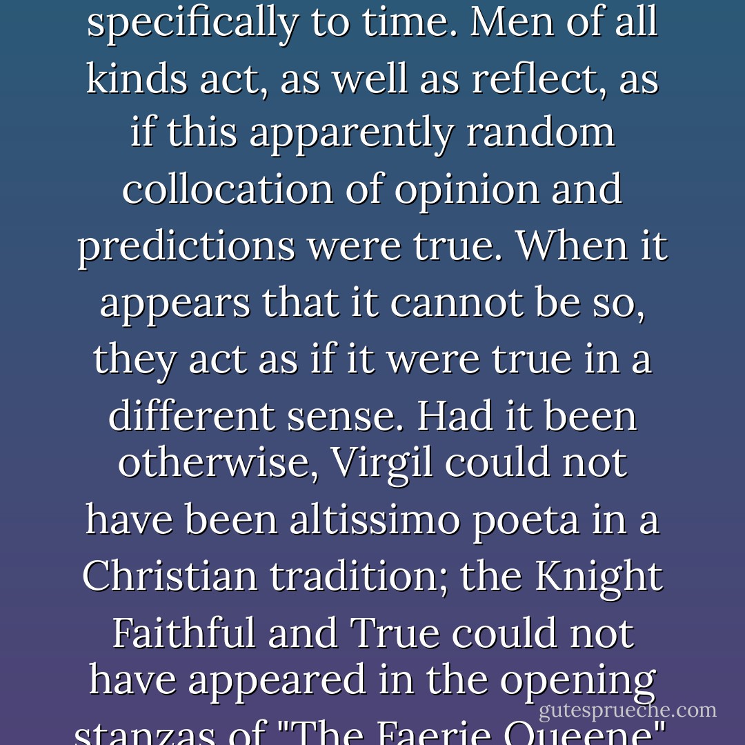 I have used the theologians and their treatment of apocalypse as a model of what we might expect to find not only in more literary treatments of the same radical fiction, but in the literary treatment of radical fictions in general. The assumptions I have made in doing so I shall try to examine next time. Meanwhile it may be useful to have some kind of summary account of what I've been saying. The main object: is the critical business of making sense of some of the radical ways of making sense of the world. Apocalypse and the related themes are strikingly long-lived; and that is the first thing to say tbout them, although the second is that they change. The Johannine acquires the characteristics of the Sibylline Apocalypse, and develops other subsidiary fictions which, in the course of time, change the laws we prescribe to nature, and specifically to time. Men of all kinds act, as well as reflect, as if this apparently random collocation of opinion and predictions were true. When it appears that it cannot be so, they act as if it were true in a different sense. Had it been otherwise, Virgil could not have been altissimo poeta in a Christian tradition; the Knight Faithful and True could not have appeared in the opening stanzas of "The Faerie Queene". And what is far more puzzling, the City of Apocalypse could not have appeared as a modern Babylon, together with the 'shipmen and merchants who were made rich by her' and by the 'inexplicable splendour' of her 'fine linen, and purple and scarlet,' in The Waste Land, where we see all these things, as in Revelation, 'come to nought.' Nor is this a matter of literary allusion merely. The Emperor of the Last Days turns up as a Flemish or an Italian peasant, as Queen Elizabeth or as Hitler; the Joachite transition as a Brazilian revolution, or as the Tudor settlement, or as the Third Reich. The apocalyptic types--empire, decadence and renovation, progress and catastrophe--are fed by history and underlie our ways of making sense of the world from where we stand, in the middest. - Frank Kermode