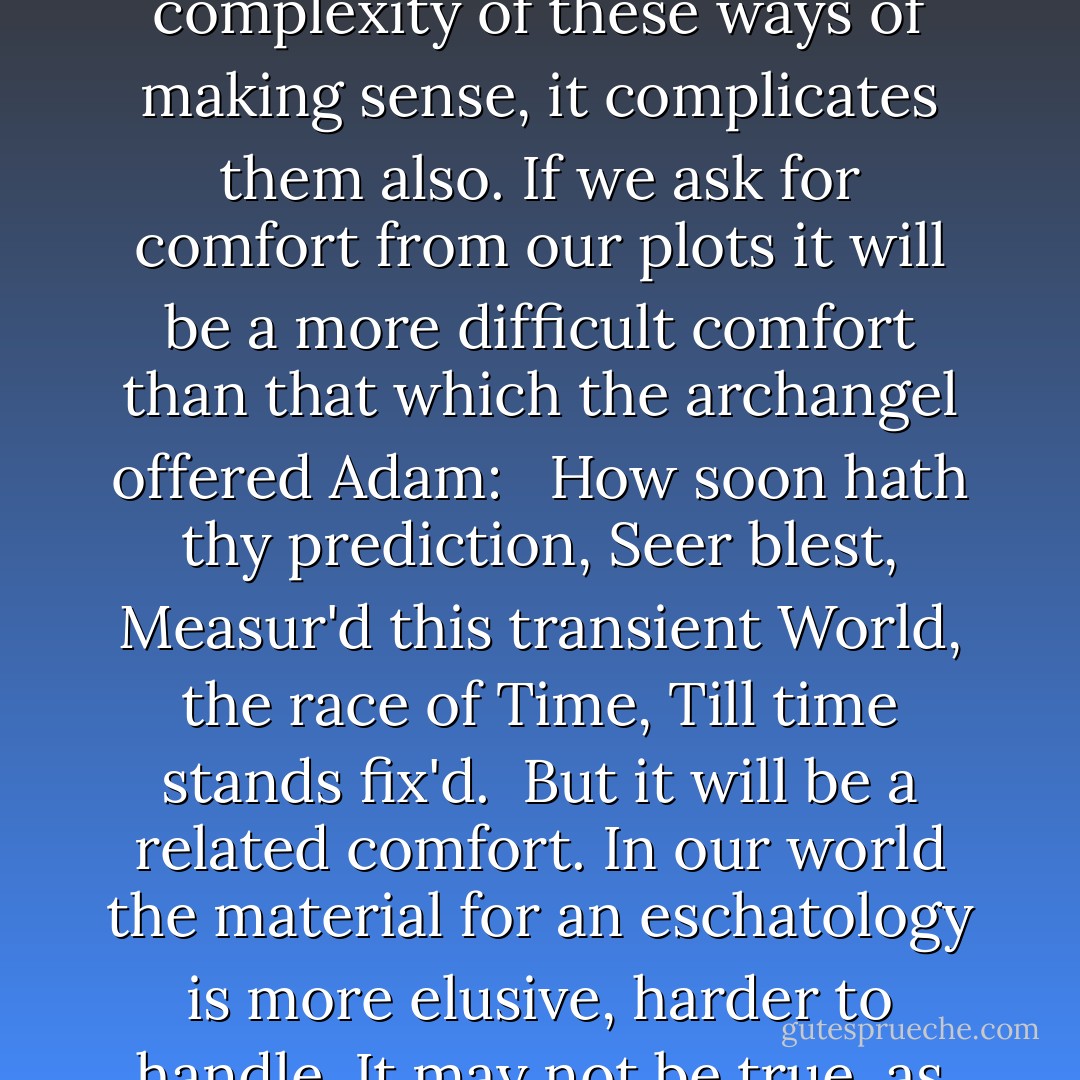 When tragedy established itself in England it did so in terms of plots and spectacle that had much more to do with medieval apocalypse than with the mythos and opsis of Aristotle. Later, tragedy itself succumbs to the pressure of 'demythologizing'; the End itself, in modern literary plotting loses its downbeat, tonic-and-dominant finality, and we think of it, as the theologians think of Apocalypse, as immanent rather than imminent. Thus, as we shall see, we think in terms of crisis rather than temporal ends; and make much of subtle disconfirmation and elaborate peripeteia. And we concern ourselves with the conflict between the deterministic pattern any plot suggests, and the freedom of persons within that plot to choose and so to alter the structure, the relation of beginning, middle, and end.<br /><br />Naïvely predictive apocalypses implied a strict concordance between beginning, middle, and end. Thus the opening of the seals had to correspond to recorded historical events. Such a concordance remains a deeply desired object, but it is hard to achieve when the beginning is lost in the dark backward and abysm of time, and the end is known to be unpredictable. This changes our views of the patterns of time, and in so far as our plots honour the increased complexity of these ways of making sense, it complicates them also. If we ask for comfort from our plots it will be a more difficult comfort than that which the archangel offered Adam:<br /><br /> How soon hath thy prediction, Seer blest, Measur'd this transient World, the race of Time, Till time stands fix'd.<br /><br />But it will be a related comfort. In our world the material for an eschatology is more elusive, harder to handle. It may not be true, as the modern poet argues, that we must build it out of 'our loneliness and regret'; the past has left us stronger materials than these for our artifice of eternity. But the artifice of eternity exists only for the dying generations; and since they choose, alter the shape of time, and die, the eternal artifice must change. The golden bird will not always sing the same song, though a primeval pattern underlies its notes.<br /><br />In my next talk I shall be trying to explain some of the ways in which that song changes, and talking about the relationship between apocalypse and the changing fictions of men born and dead in the middest. It is a large subject, because the instrument of change is the human imagination. It changes not only the consoling plot, but the structure of time and the world. One of the most striking things about it was said by Stevens in one of his adages; and it is with this suggestive saying that I shall mark the transition from the first to the second part of my own pattern. 'The imagination,' said this student of changing fictions, 'the imagination is always at the end of an era.' Next time we shall try to see what this means in relation to our problem of making sense of the ways we make sense of the world. - Frank Kermode