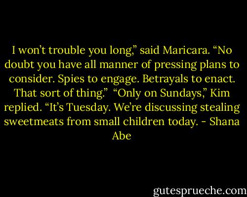 I won’t trouble you long,” said Maricara. “No doubt you have all manner of pressing plans to consider. Spies to engage. Betrayals to enact. That sort of thing.” <br />“Only on Sundays,” Kim replied. “It’s Tuesday. We’re discussing stealing sweetmeats from small children today. - Shana Abe