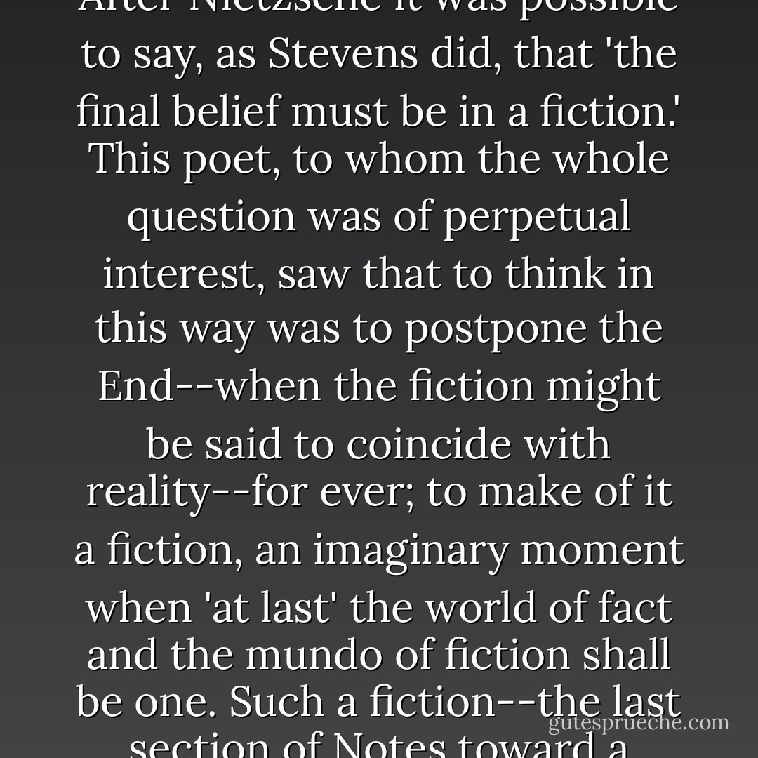 But that there is a simple relation between literary and other fictions seems, if one attends to it, more obvious than has appeared. If we think first of modern fictions, it can hardly be an accident that ever since Nietzsche generalized and developed the Kantian insights, literature has increasingly asserted its right to an arbitrary and private choice of fictional norms, just as historiography has become a discipline more devious and dubious because of our recognition that its methods depend to an unsuspected degree on myths and fictions. After Nietzsche it was possible to say, as Stevens did, that 'the final belief must be in a fiction.' This poet, to whom the whole question was of perpetual interest, saw that to think in this way was to postpone the End--when the fiction might be said to coincide with reality--for ever; to make of it a fiction, an imaginary moment when 'at last' the world of fact and the mundo of fiction shall be one. Such a fiction--the last section of Notes toward a Supreme Fiction is, appropriately, the place where Stevens gives it his fullest attention--such a fiction of the end is like infinity plus one and imaginary numbers in mathematics, something we know does not exist, but which helps us to make sense of and to move in the world. Mundo is itself such a fiction. I think Stevens, who certainly thought we have to make our sense out of whatever materials we find to hand, borrowed it from Ortega. His general doctrine of fictions he took from Vaihinger, from Nietzsche, perhaps also from American pragmatism. - Frank Kermode