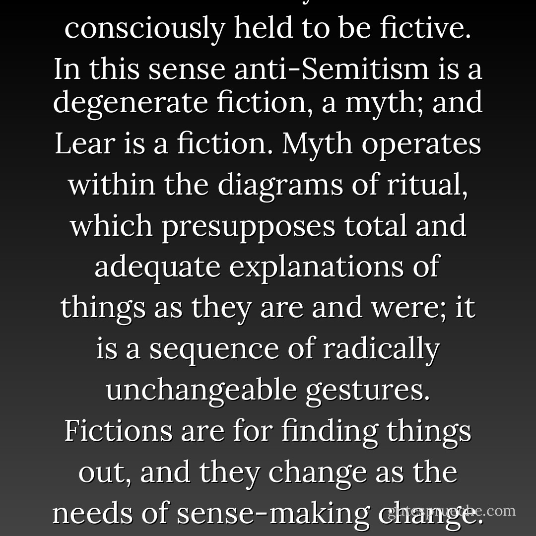 There may even be a real relation between certain kinds of effectiveness in literature and totalitarianism in politics. But although the fictions are alike ways of finding out about the human world, anti-Semitism is a fiction of escape which tells you nothing about death but projects it onto others; whereas King Lear is a fiction that inescapably involves an encounter with oneself, and the image of one's end. This is one difference; and there is another. We have to distinguish between myths and fictions. Fictions can degenerate into myths whenever they are not consciously held to be fictive. In this sense anti-Semitism is a degenerate fiction, a myth; and Lear is a fiction. Myth operates within the diagrams of ritual, which presupposes total and adequate explanations of things as they are and were; it is a sequence of radically unchangeable gestures. Fictions are for finding things out, and they change as the needs of sense-making change. Myths are the agents of stability, fictions the agents of change. Myths call for absolute, fictions for conditional assent. Myths make sense in terms of a lost order of time, illud tempus as Eliade calls it; fictions, if successful, make sense of the here and now, hoc tempus. It may be that treating literary fictions as myths sounds good just now, but as Marianne Moore so rightly said of poems, 'these things are important not because a / high-sounding interpretation can be put upon them but because they are / useful. - Frank Kermode