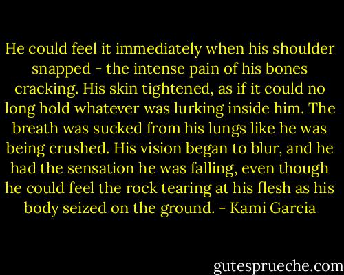 He could feel it immediately when his shoulder snapped - the intense pain of his bones cracking. His skin tightened, as if it could no long hold whatever was lurking inside him. The breath was sucked from his lungs like he was being crushed. His vision began to blur, and he had the sensation he was falling, even though he could feel the rock tearing at his flesh as his body seized on the ground. - Kami Garcia