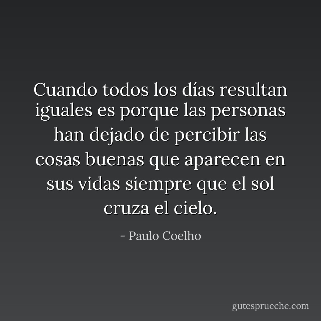 Cuando todos los días resultan iguales es porque las personas han dejado de percibir las cosas buenas que aparecen en sus vidas siempre que el sol cruza el cielo. - Paulo Coelho