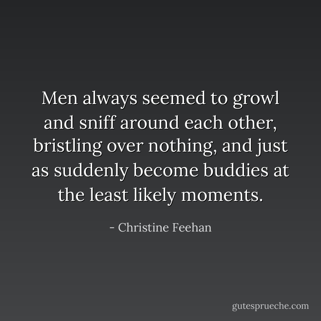 Men always seemed to growl and sniff around each other, bristling over nothing, and just as suddenly become buddies at the least likely moments. - Christine Feehan