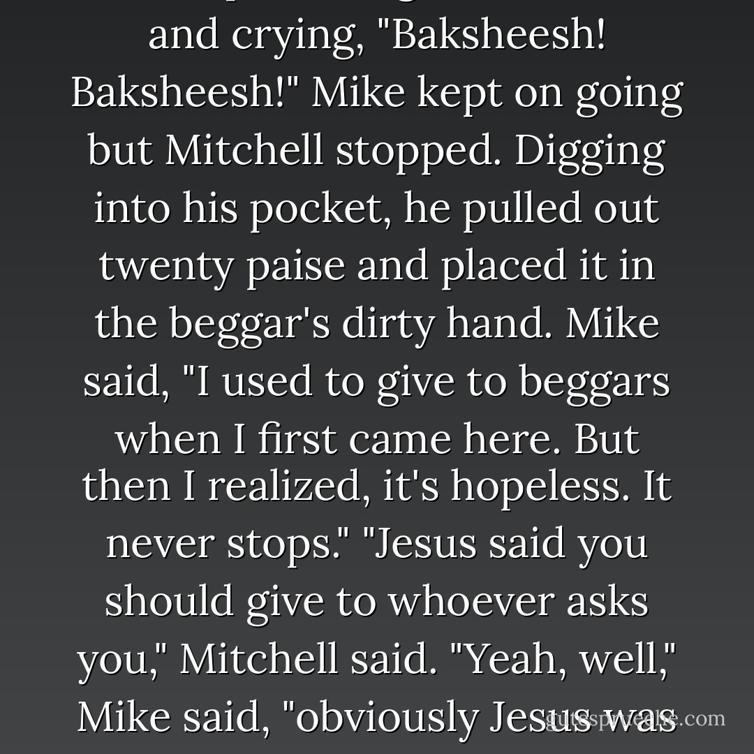 As they were walking, a beggar came up, holding his hand out and crying, "Baksheesh! Baksheesh!"<br />Mike kept on going but Mitchell stopped. Digging into his pocket, he pulled out twenty paise and placed it in the beggar's dirty hand.<br />Mike said, "I used to give to beggars when I first came here. But then I realized, it's hopeless. It never stops."<br />"Jesus said you should give to whoever asks you," Mitchell said.<br />"Yeah, well," Mike said, "obviously Jesus was never in Calcutta. - Jeffrey Eugenides