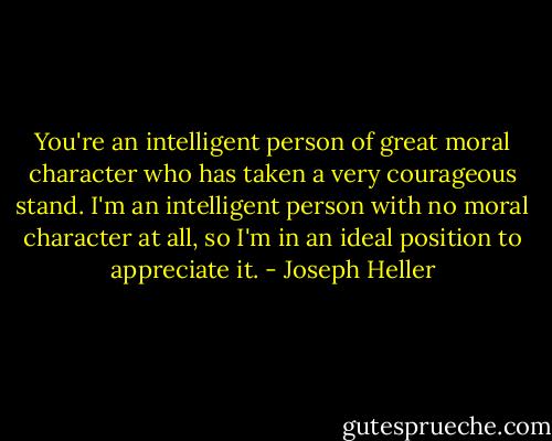 You're an intelligent person of great moral character who has taken a very courageous stand. I'm an intelligent person with no moral character at all, so I'm in an ideal position to appreciate it. - Joseph Heller