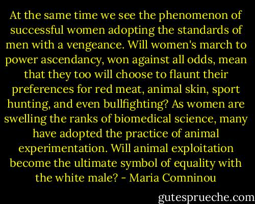 At the same time we see the phenomenon of successful women adopting the standards of men with a vengeance. Will women's march to power ascendancy, won against all odds, mean that they too will choose to flaunt their preferences for red meat, animal skin, sport hunting, and even bullfighting? As women are swelling the ranks of biomedical science, many have adopted the practice of animal experimentation. Will animal exploitation become the ultimate symbol of equality with the white male? - Maria Comninou