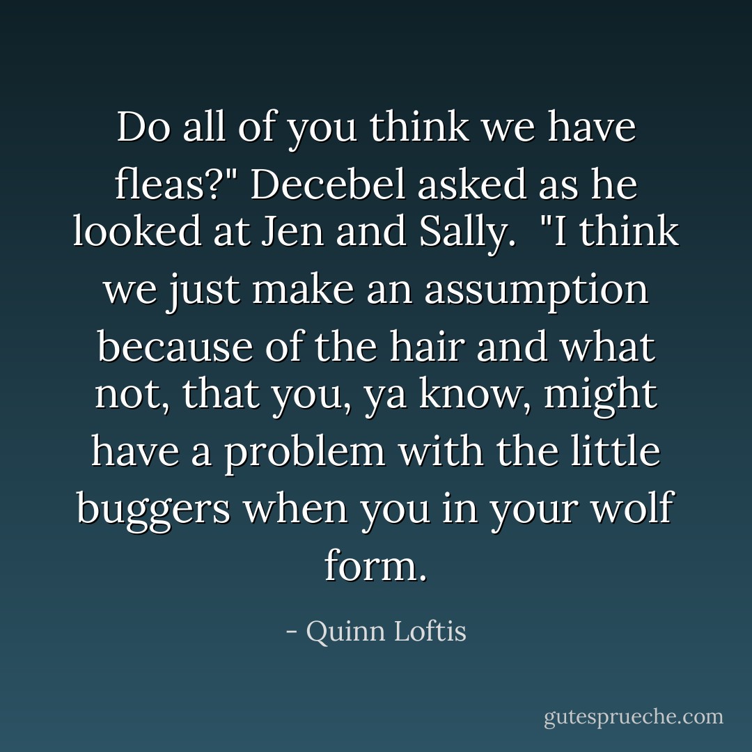 Do all of you think we have fleas?" Decebel asked as he looked at Jen and Sally. <br />"I think we just make an assumption because of the hair and what not, that you, ya know, might have a problem with the little buggers when you in your wolf form. - Quinn Loftis