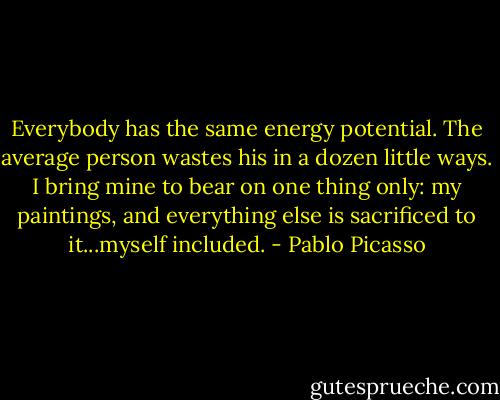 Everybody has the same energy potential. The average person wastes his in a dozen little ways. I bring mine to bear on one thing only: my paintings, and everything else is sacrificed to it...myself included. - Pablo Picasso