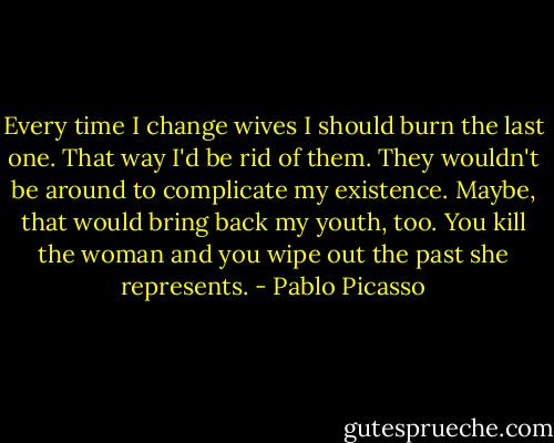 Every time I change wives I should burn the last one. That way I'd be rid of them. They wouldn't be around to complicate my existence. Maybe, that would bring back my youth, too. You kill the woman and you wipe out the past she represents. - Pablo Picasso