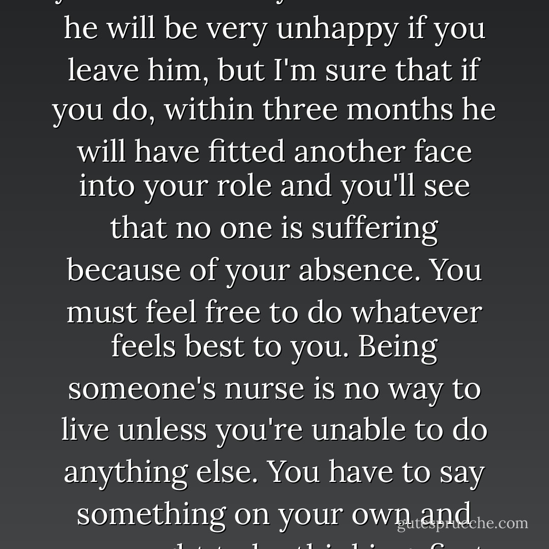 No one is indispensable to anyone else. You imagine you're necessary to him or that he will be very unhappy if you leave him, but I'm sure that if you do, within three months he will have fitted another face into your role and you'll see that no one is suffering because of your absence. You must feel free to do whatever feels best to you. Being someone's nurse is no way to live unless you're unable to do anything else. You have to say something on your own and you ought to be thinking, first and foremost, about that. - Françoise Gilot