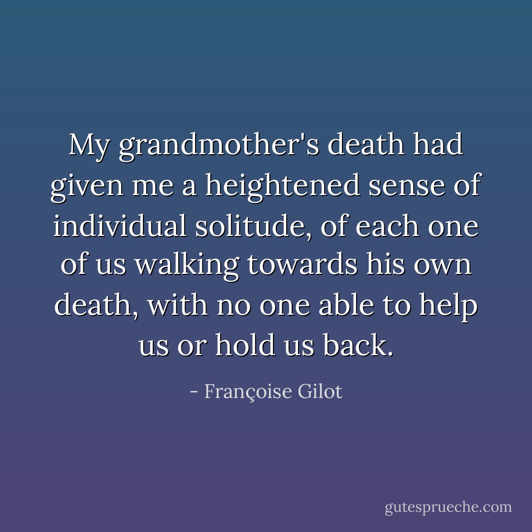 My grandmother's death had given me a heightened sense of individual solitude, of each one of us walking towards his own death, with no one able to help us or hold us back. - Françoise Gilot