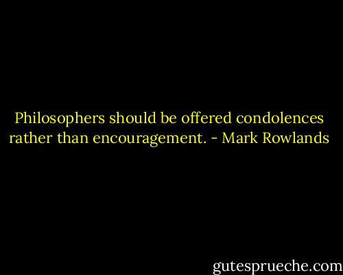 Philosophers should be offered condolences rather than encouragement. - Mark Rowlands