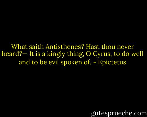 What saith Antisthenes? Hast thou never heard?— It is a kingly thing, O Cyrus, to do well and to be evil spoken of. - Epictetus