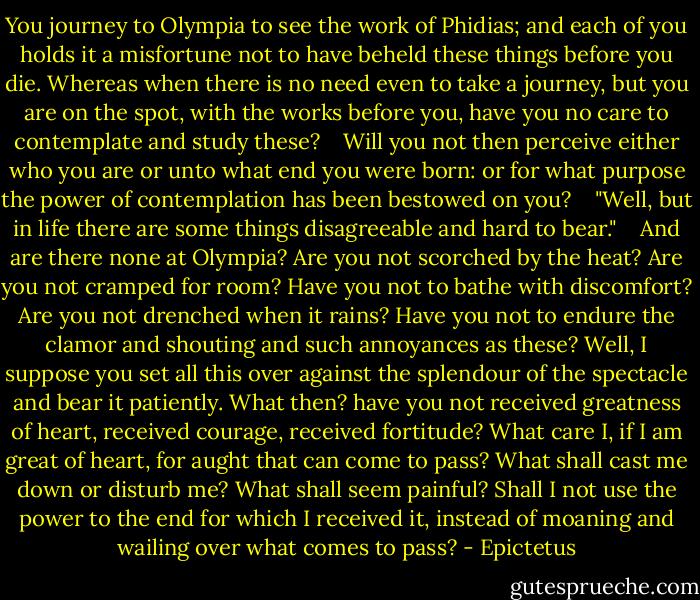 You journey to Olympia to see the work of Phidias; and each of you holds it a misfortune not to have beheld these things before you die. Whereas when there is no need even to take a journey, but you are on the spot, with the works before you, have you no care to contemplate and study these? <br /><br /> Will you not then perceive either who you are or unto what end you were born: or for what purpose the power of contemplation has been bestowed on you? <br /><br /> "Well, but in life there are some things disagreeable and hard to bear." <br /><br /> And are there none at Olympia? Are you not scorched by the heat? Are you not cramped for room? Have you not to bathe with discomfort? Are you not drenched when it rains? Have you not to endure the clamor and shouting and such annoyances as these? Well, I suppose you set all this over against the splendour of the spectacle and bear it patiently. What then? have you not received greatness of heart, received courage, received fortitude? What care I, if I am great of heart, for aught that can come to pass? What shall cast me down or disturb me? What shall seem painful? Shall I not use the power to the end for which I received it, instead of moaning and wailing over what comes to pass? - Epictetus