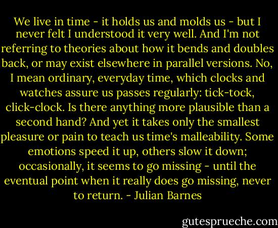 We live in time - it holds us and molds us - but I never felt I understood it very well. And I'm not referring to theories about how it bends and doubles back, or may exist elsewhere in parallel versions. No, I mean ordinary, everyday time, which clocks and watches assure us passes regularly: tick-tock, click-clock. Is there anything more plausible than a second hand? And yet it takes only the smallest pleasure or pain to teach us time's malleability. Some emotions speed it up, others slow it down; occasionally, it seems to go missing - until the eventual point when it really does go missing, never to return. - Julian Barnes