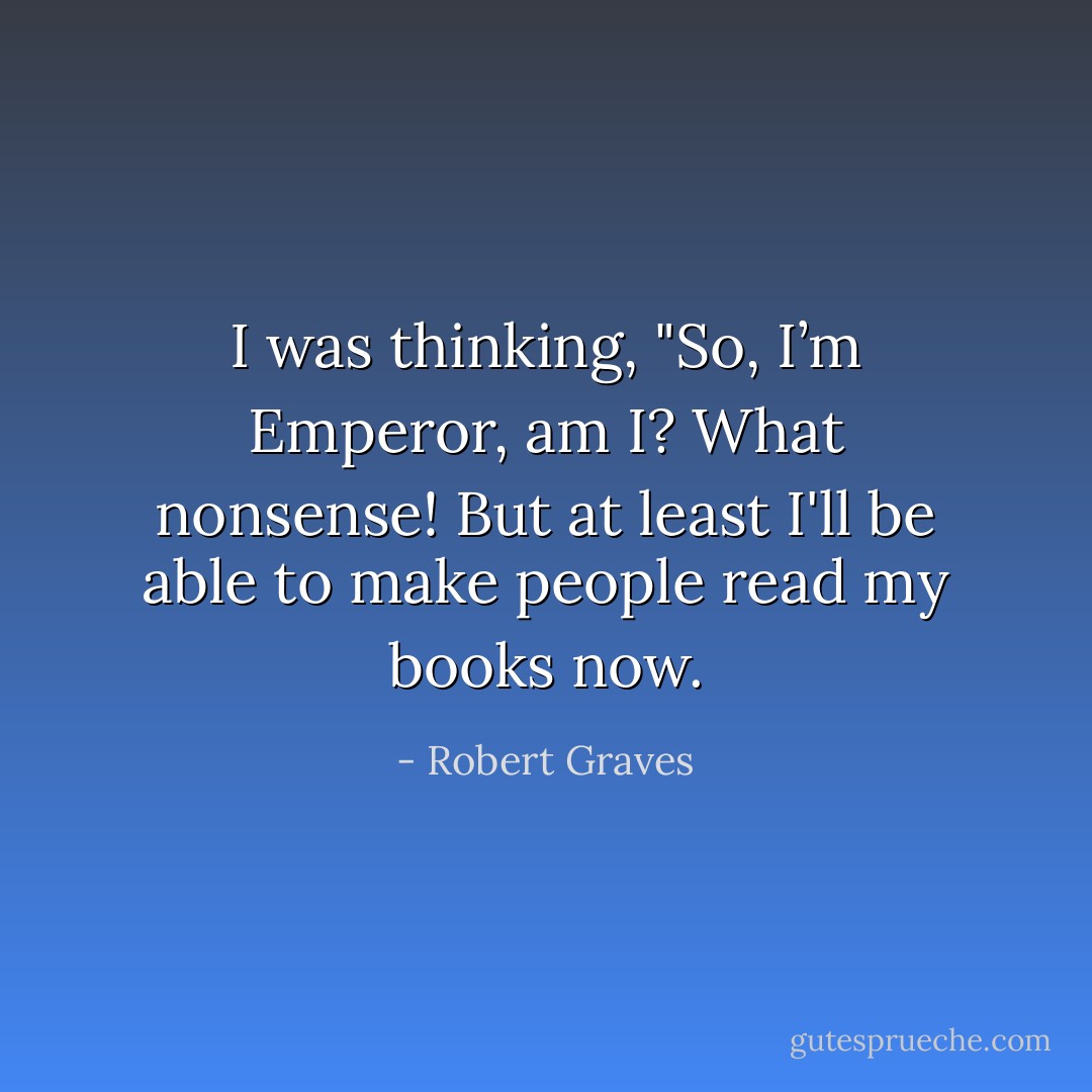I was thinking, "So, I’m Emperor, am I? What nonsense! But at least I'll be able to make people read my books now. - Robert Graves