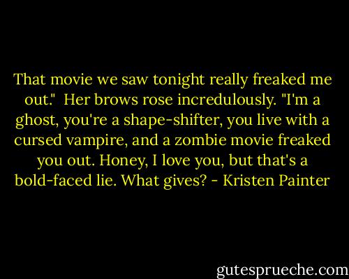 That movie we saw tonight really freaked me out."<br /><br />Her brows rose incredulously. "I'm a ghost, you're a shape-shifter, you live with a cursed vampire, and a zombie movie freaked you out. Honey, I love you, but that's a bold-faced lie. What gives? - Kristen Painter