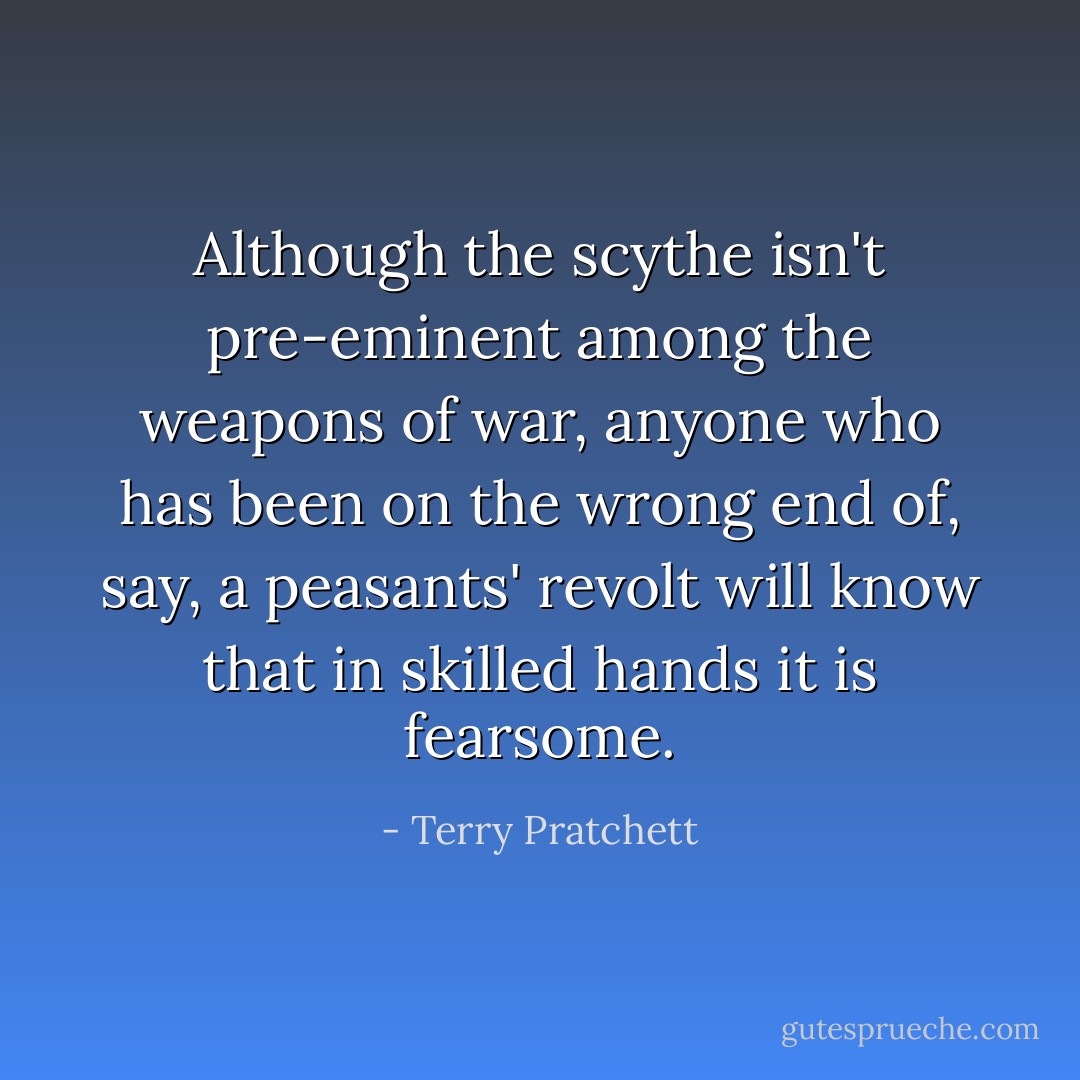 Although the scythe isn't pre-eminent among the weapons of war, anyone who has been on the wrong end of, say, a peasants' revolt will know that in skilled hands it is fearsome. - Terry Pratchett