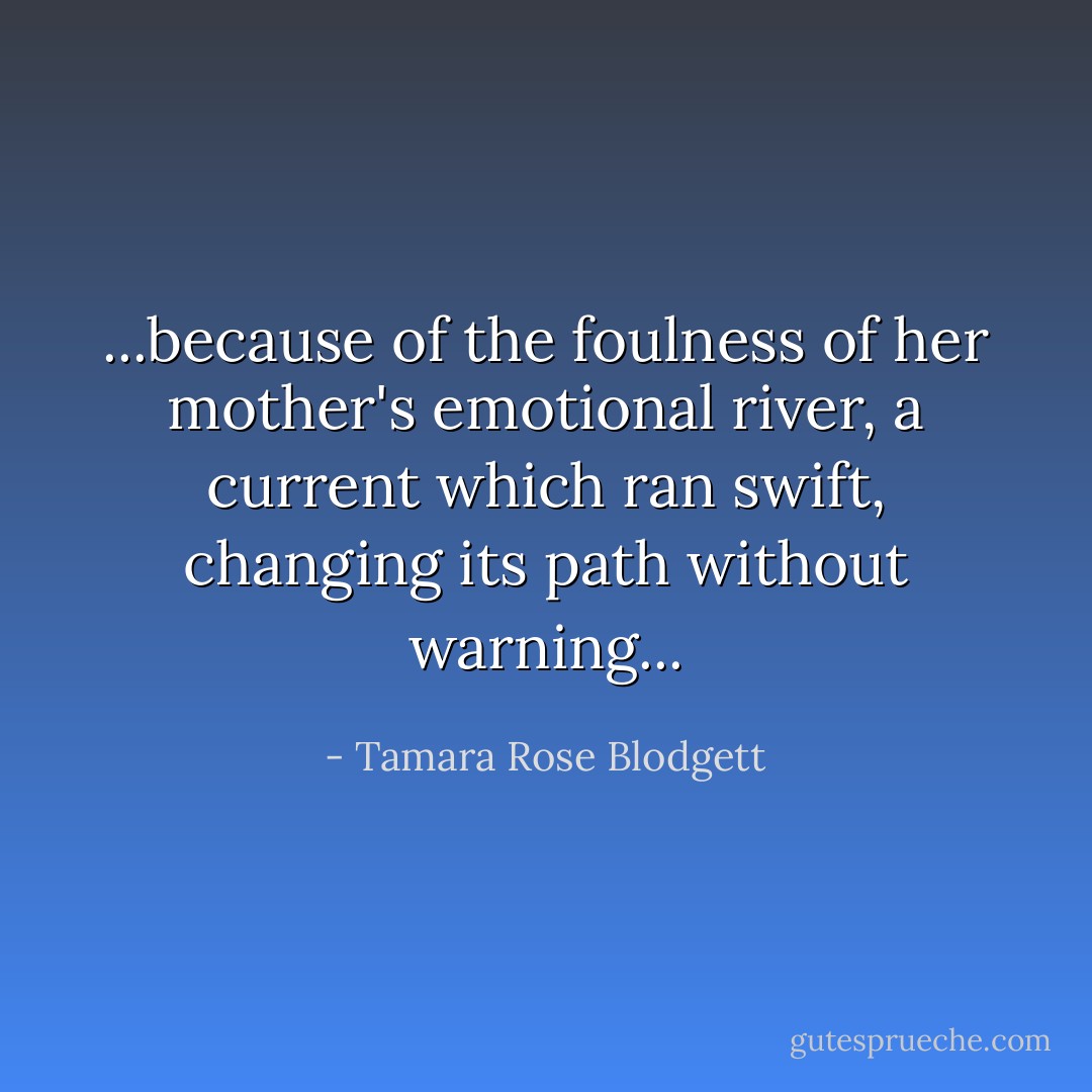 ...because of the foulness of her mother's emotional river, a current which ran swift, changing its path without warning... - Tamara Rose Blodgett