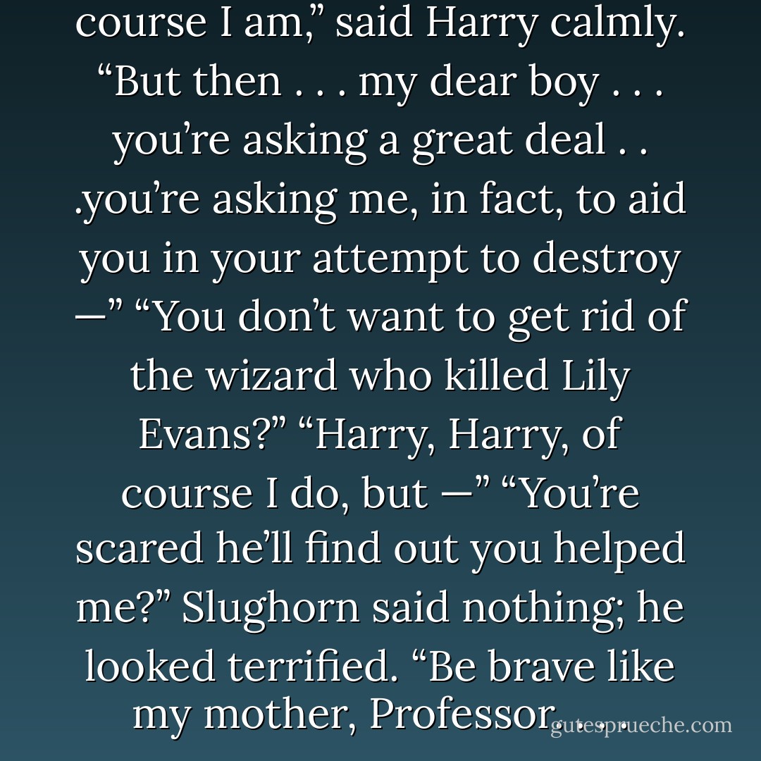 You <i>are</i> the Chosen One?”<br />“Of course I am,” said Harry calmly.<br />“But then . . . my dear boy . . . you’re asking a great deal . . .you’re asking me, in fact, to aid you in your attempt to destroy —”<br />“You don’t want to get rid of the wizard who killed Lily Evans?”<br />“Harry, Harry, of course I do, but —”<br />“You’re scared he’ll find out you helped me?”<br />Slughorn said nothing; he looked terrified.<br />“Be brave like my mother, Professor. . . . - J.K. Rowling