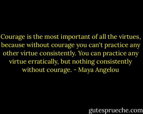 Courage is the most important of all the virtues, because without courage you can't practice any other virtue consistently. You can practice any virtue erratically, but nothing consistently without courage. - Maya Angelou