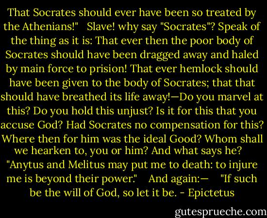That Socrates should ever have been so treated by the Athenians!"<br /><br /> Slave! why say "Socrates"? Speak of the thing as it is: That ever then the poor body of Socrates should have been dragged away and haled by main force to prision! That ever hemlock should have been given to the body of Socrates; that that should have breathed its life away!—Do you marvel at this? Do you hold this unjust? Is it for this that you accuse God? Had Socrates no compensation for this? Where then for him was the ideal Good? Whom shall we hearken to, you or him? And what says he? <br /><br /> "Anytus and Melitus may put me to death: to injure me is beyond their power." <br /><br /> And again:— <br /><br /> "If such be the will of God, so let it be. - Epictetus