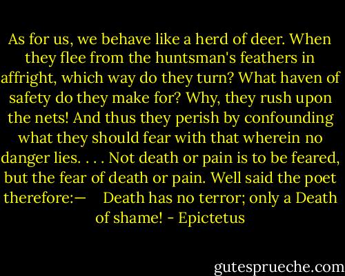 As for us, we behave like a herd of deer. When they flee from the huntsman's feathers in affright, which way do they turn? What haven of safety do they make for? Why, they rush upon the nets! And thus they perish by confounding what they should fear with that wherein no danger lies. . . . Not death or pain is to be feared, but the fear of death or pain. Well said the poet therefore:— <br /><br /> Death has no terror; only a Death of shame! - Epictetus