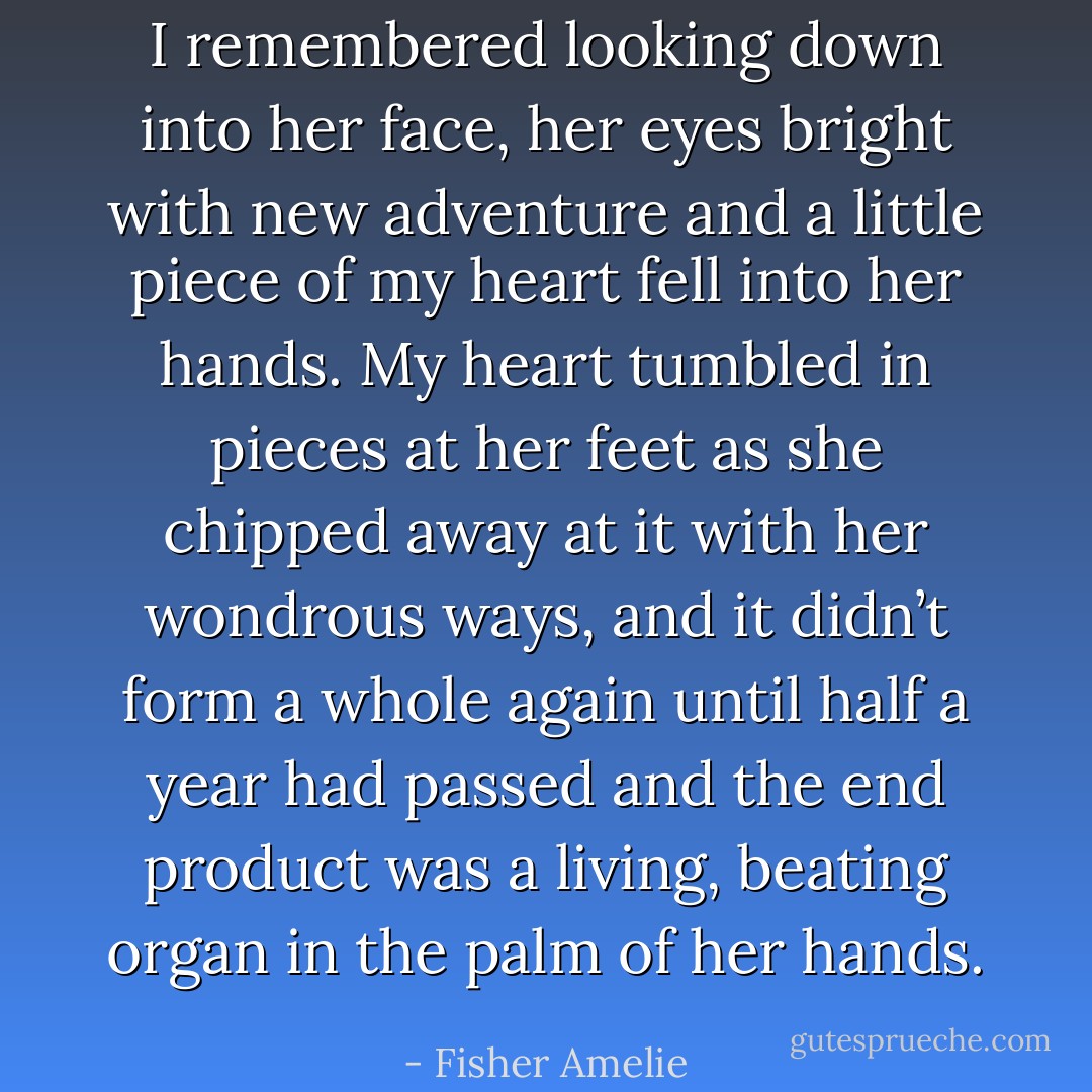 I remembered looking down into her face, her eyes bright with new adventure and a little piece of my heart fell into her hands. My heart tumbled in pieces at her feet as she chipped away at it with her wondrous ways, and it didn’t form a whole again until half a year had passed and the end product was a living, beating organ in the palm of her hands. - Fisher Amelie